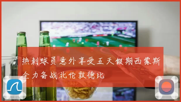 热刺球员意外享受五天假期西蒙斯全力备战北伦敦德比