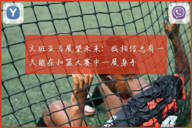 文班亚马展望未来：我相信总有一天能在扣篮大赛中一展身手