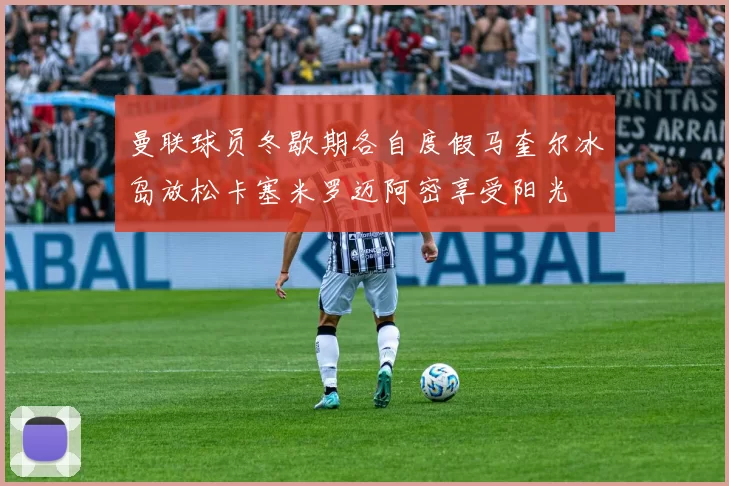 曼联球员冬歇期各自度假马奎尔冰岛放松卡塞米罗迈阿密享受阳光