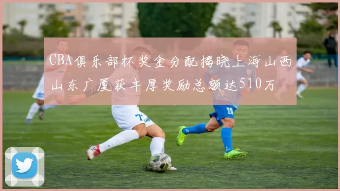 CBA俱乐部杯奖金分配揭晓上海山西山东广厦获丰厚奖励总额达510万