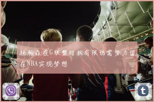 杨瀚森在G联盟对抗有限仍需努力留在NBA实现梦想
