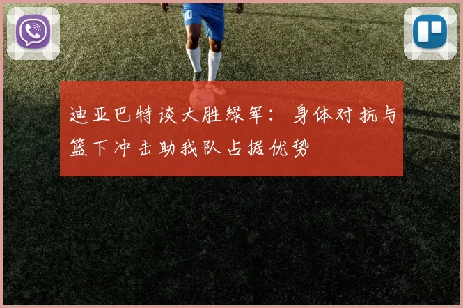 迪亚巴特谈大胜绿军：身体对抗与篮下冲击助我队占据优势
