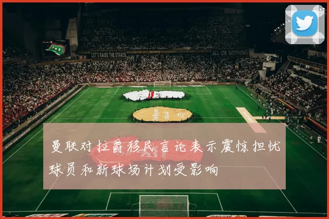 曼联对拉爵移民言论表示震惊担忧球员和新球场计划受影响
