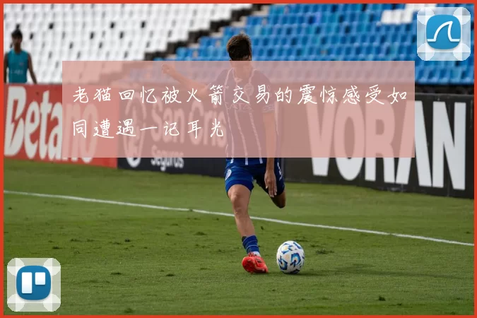 老猫回忆被火箭交易的震惊感受如同遭遇一记耳光