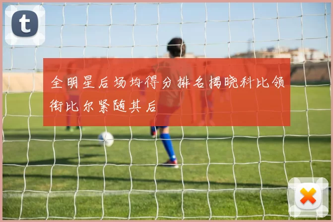 全明星后场均得分排名揭晓科比领衔比尔紧随其后