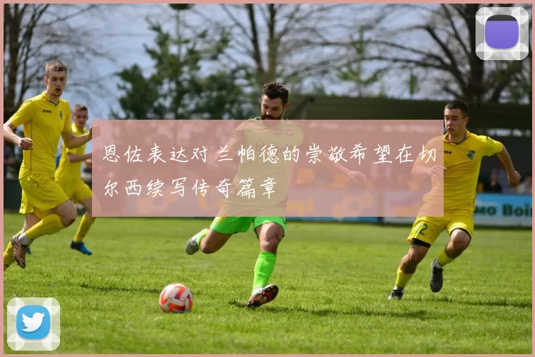 恩佐表达对兰帕德的崇敬希望在切尔西续写传奇篇章