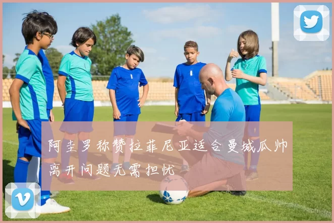 阿圭罗称赞拉菲尼亚适合曼城瓜帅离开问题无需担忧