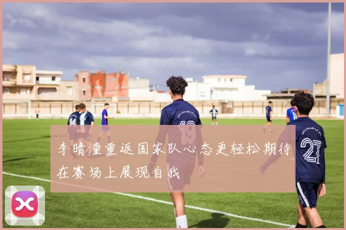 李晴潼重返国家队心态更轻松期待在赛场上展现自我