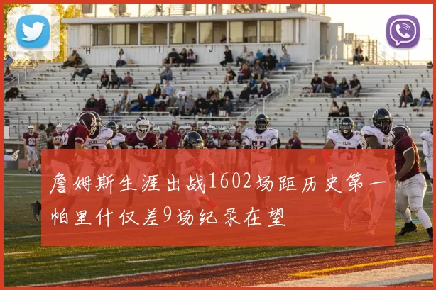 詹姆斯生涯出战1602场距历史第一帕里什仅差9场纪录在望