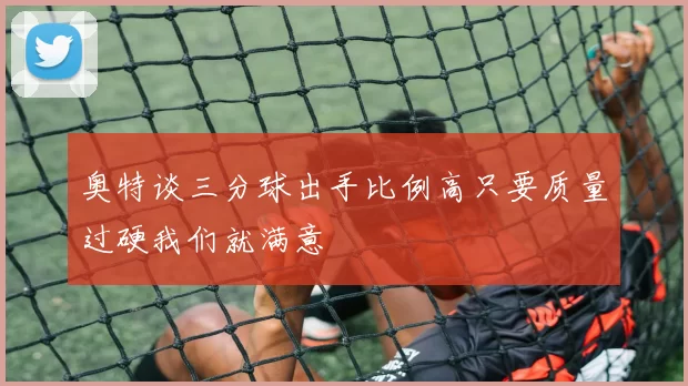 奥特谈三分球出手比例高只要质量过硬我们就满意