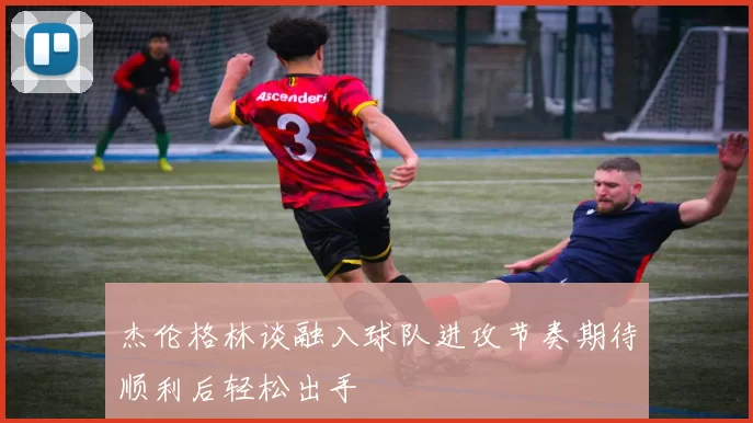 杰伦格林谈融入球队进攻节奏期待顺利后轻松出手