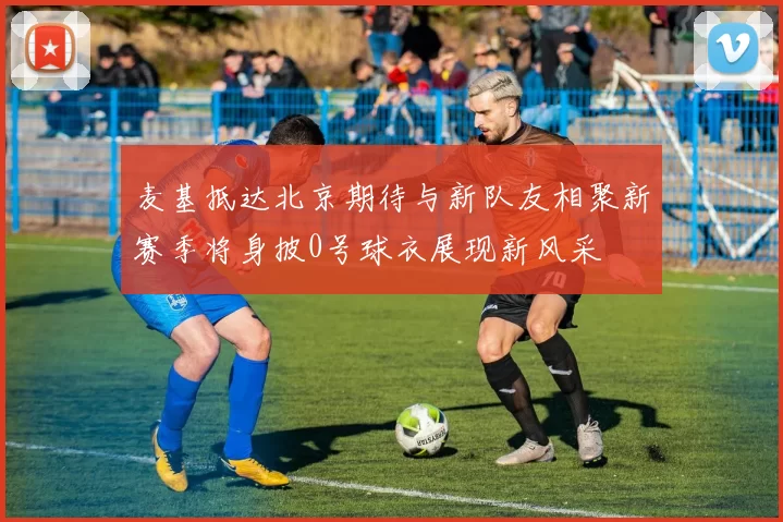 麦基抵达北京期待与新队友相聚新赛季将身披0号球衣展现新风采