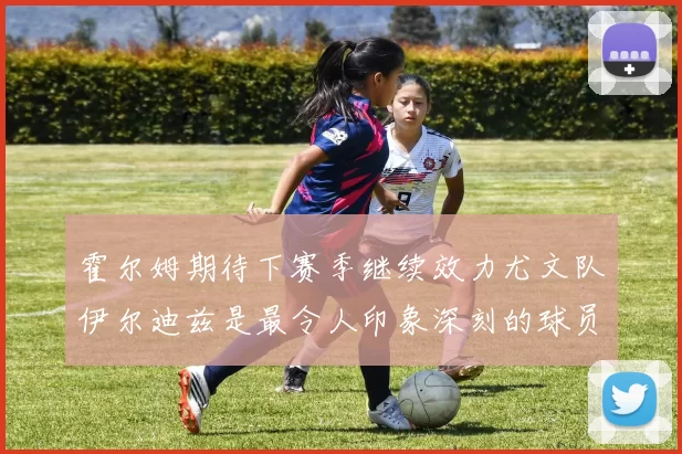 霍尔姆期待下赛季继续效力尤文队伊尔迪兹是最令人印象深刻的球员