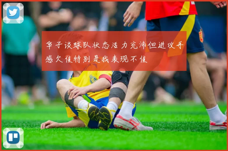 华子谈球队状态活力充沛但进攻手感欠佳特别是我表现不佳