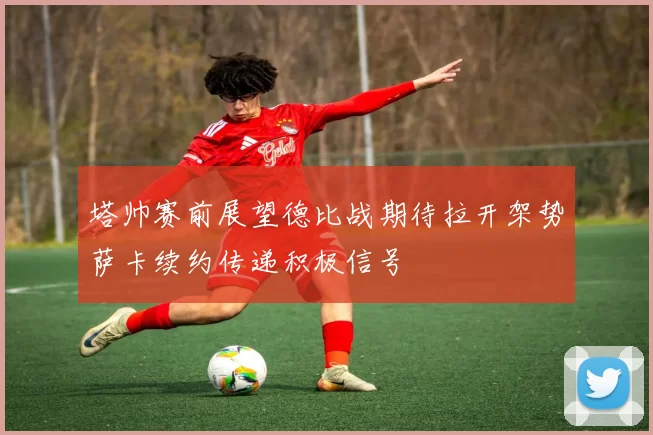 塔帅赛前展望德比战期待拉开架势萨卡续约传递积极信号