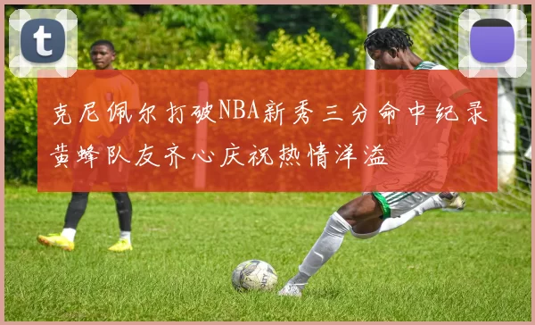 克尼佩尔打破NBA新秀三分命中纪录黄蜂队友齐心庆祝热情洋溢