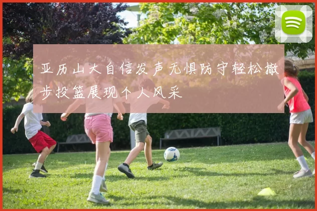 亚历山大自信发声无惧防守轻松撤步投篮展现个人风采