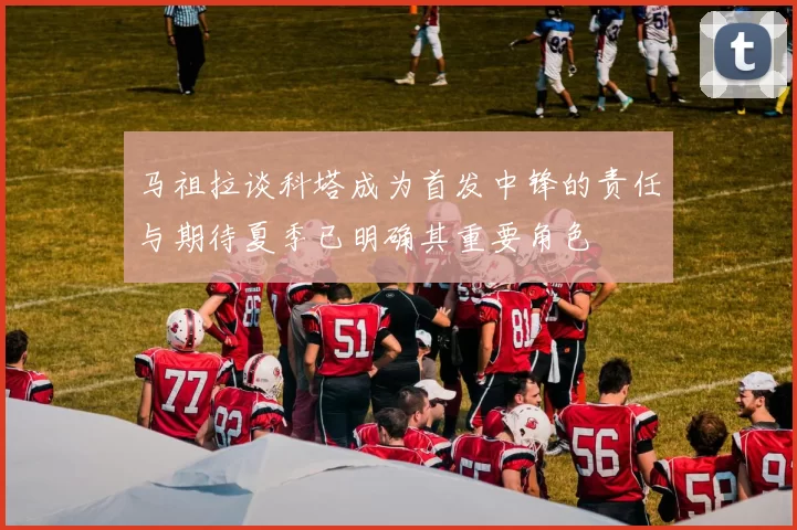马祖拉谈科塔成为首发中锋的责任与期待夏季已明确其重要角色