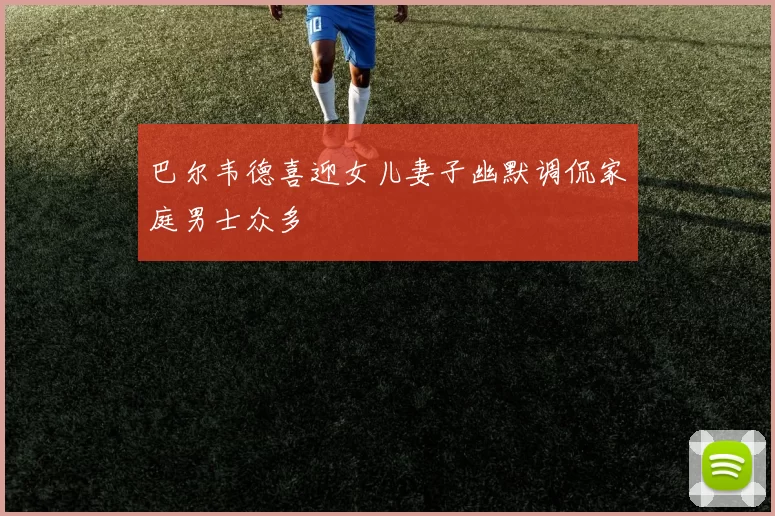 巴尔韦德喜迎女儿妻子幽默调侃家庭男士众多