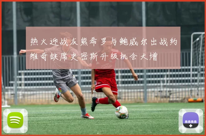 热火迎战灰熊希罗与鲍威尔出战约维奇缺席史密斯升级机会大增