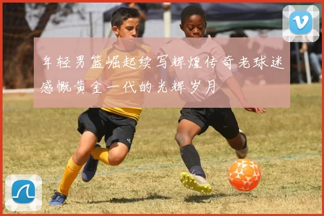 年轻男篮崛起续写辉煌传奇老球迷感慨黄金一代的光辉岁月